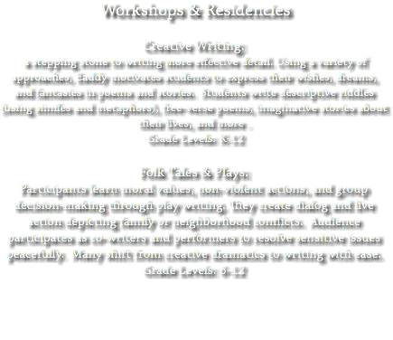  Workshops & Residencies Creative Writing: a stepping stone to writing more effective detail. Using a variety of approaches, Eaddy motivates students to express their wishes, dreams, and fantasies in poems and stories. Students write descriptive riddles (using similes and metaphors), free-verse poems, imaginative stories about their lives, and more . Grade Levels: K-12 Folk Tales & Plays: Participants learn moral values, non-violent actions, and group decision-making through play writing. They create dialog and live action depicting family or neighborhood conflicts. Audience participates as co-writers and performers to resolve sensitive issues peacefully. Many shift from creative dramatics to writing with ease. Grade Levels: 6-12 