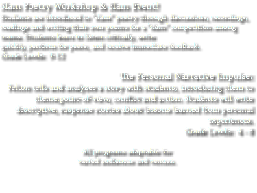 Slam Poetry Workshop & Slam Event! Students are introduced to “slam” poetry through discussions, recordings, readings and writing their own poems for a “slam” competition among teams. Students learn to listen critically, write quickly, perform for peers, and receive immediate feedback. Grade Levels: 9-12 The Personal Narrative Impulse: Felton tells and analyzes a story with students, introducing them to theme,point-of-view, conflict and action. Students will write descriptive, suspense stories about lessons learned from personal experiences. Grade Levels: 4 - 8 All programs adaptable for varied audiences and venues. 